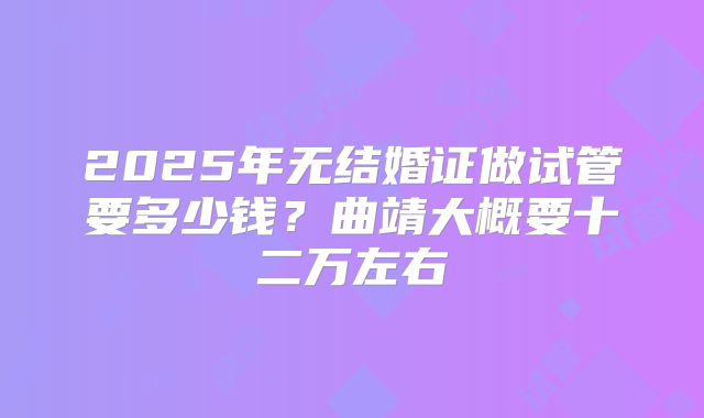 2025年无结婚证做试管要多少钱?曲靖大概要十二万左右