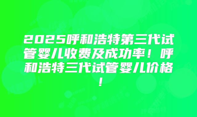 2025呼和浩特第三代试管婴儿收费及成功率!呼和浩特三代试管婴儿价格!
