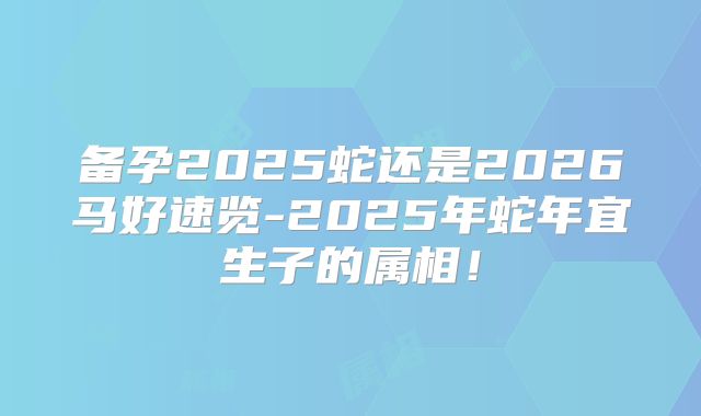 备孕2025蛇还是2026马好速览-2025年蛇年宜生子的属相!