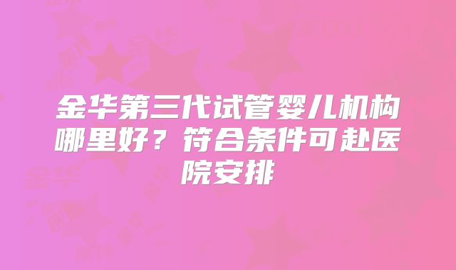 金华第三代试管婴儿机构哪里好？符合条件可赴医院安排