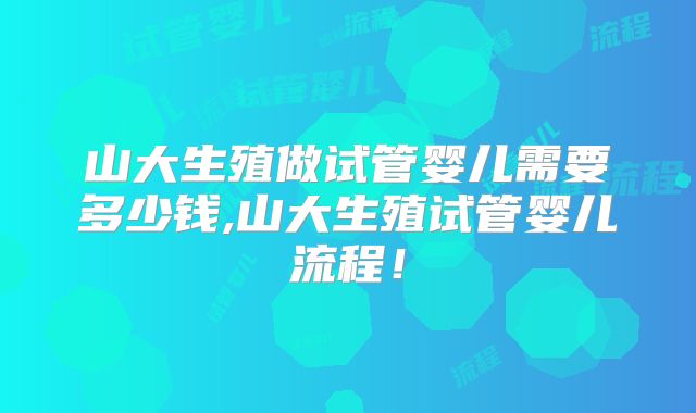 山大生殖做试管婴儿需要多少钱,山大生殖试管婴儿流程！