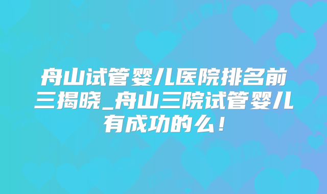 舟山试管婴儿医院排名前三揭晓_舟山三院试管婴儿有成功的么!