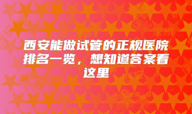 西安能做试管的正规医院排名一览，想知道答案看这里