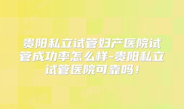 贵阳私立试管妇产医院试管成功率怎么样-贵阳私立试管医院可靠吗！
