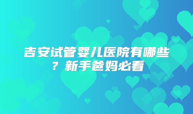 吉安试管婴儿医院有哪些？新手爸妈必看