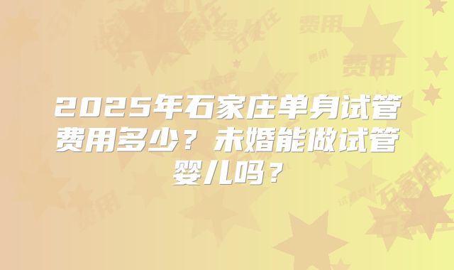 2025年石家庄单身试管费用多少？未婚能做试管婴儿吗？