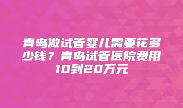 青岛做试管婴儿需要花多少钱？青岛试管医院费用10到20万元