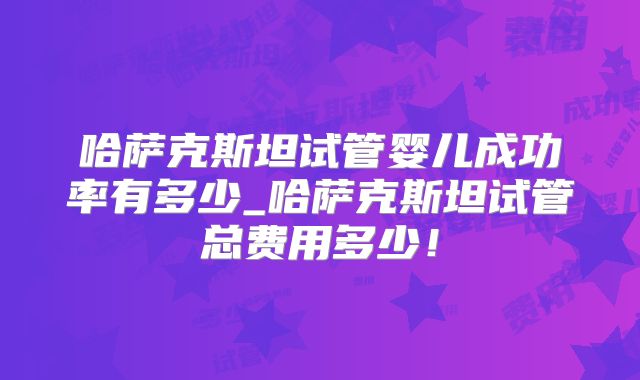 哈萨克斯坦试管婴儿成功率有多少_哈萨克斯坦试管总费用多少！