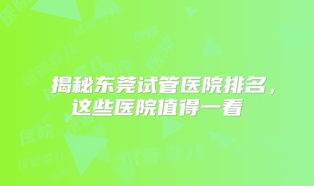 ‌揭秘东莞试管医院排名，这些医院值得一看