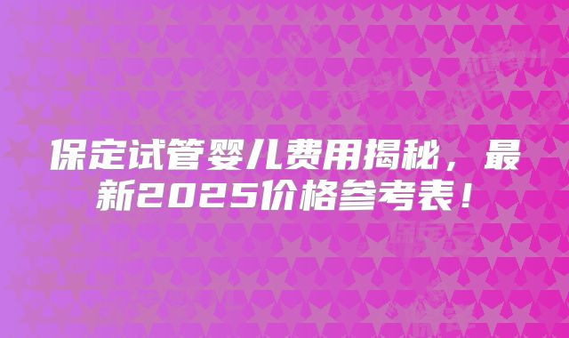 保定试管婴儿费用揭秘,最新2025价格参考表!