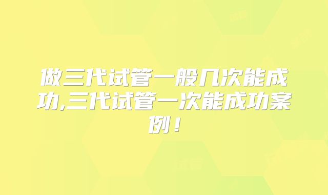 做三代试管一般几次能成功,三代试管一次能成功案例！