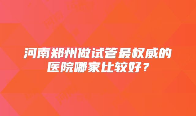 河南郑州做试管最权威的医院哪家比较好？