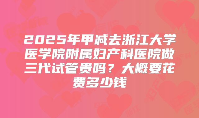 2025年甲减去浙江大学医学院附属妇产科医院做三代试管贵吗？大概要花费多少钱