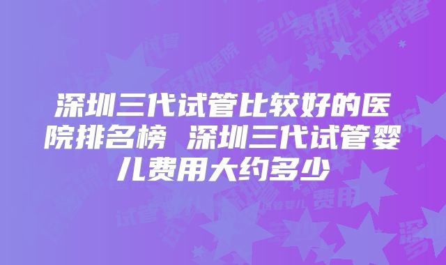 深圳三代试管比较好的医院排名榜 深圳三代试管婴儿费用大约多少