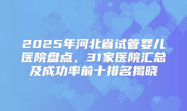 2025年河北省试管婴儿医院盘点，31家医院汇总及成功率前十排名揭晓