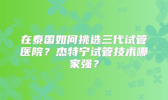 在泰国如何挑选三代试管医院？杰特宁试管技术哪家强？