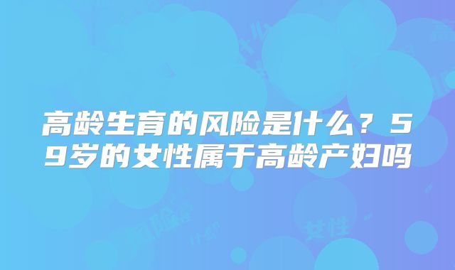 高龄生育的风险是什么?59岁的女性属于高龄产妇吗