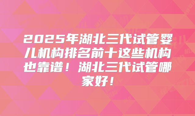 2025年湖北三代试管婴儿机构排名前十这些机构也靠谱！湖北三代试管哪家好！