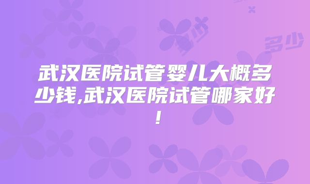 武汉医院试管婴儿大概多少钱,武汉医院试管哪家好！