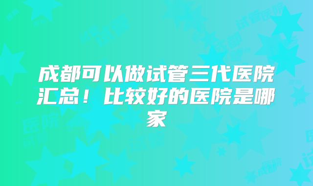 成都可以做试管三代医院汇总！比较好的医院是哪家