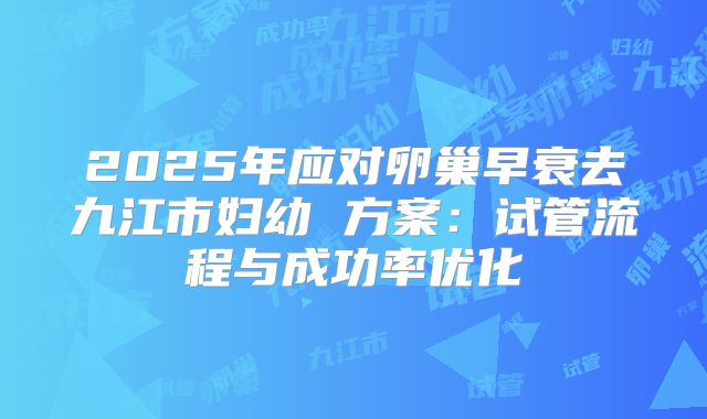 2025年应对卵巢早衰去九江市妇幼 方案:试管流程与成功率优化