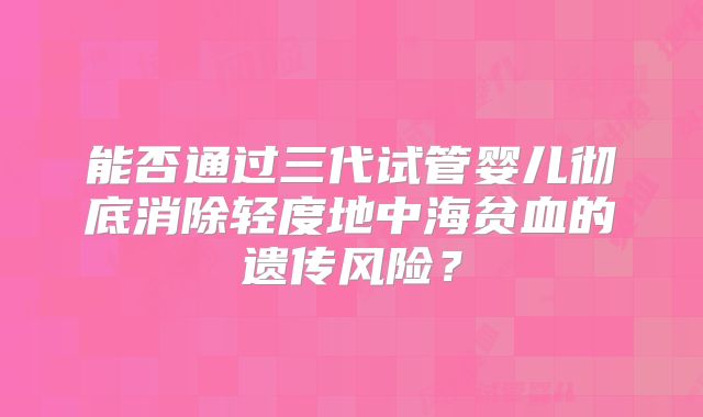 能否通过三代试管婴儿彻底消除轻度地中海贫血的遗传风险？