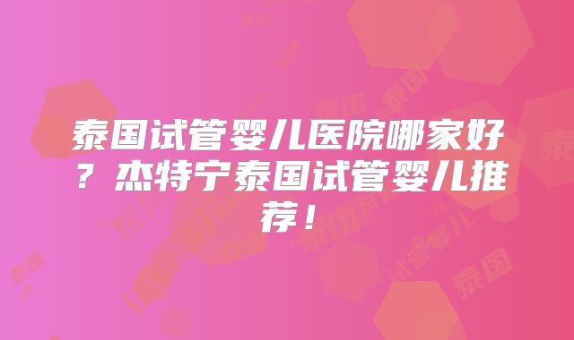 泰国试管婴儿医院哪家好？杰特宁泰国试管婴儿推荐！