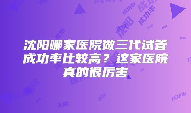 沈阳哪家医院做三代试管成功率比较高？这家医院真的很厉害