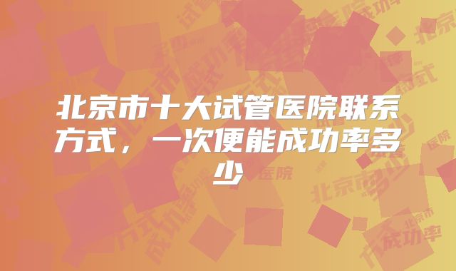 北京市十大试管医院联系方式,一次便能成功率多少