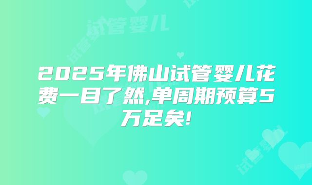 2025年佛山试管婴儿花费一目了然,单周期预算5万足矣!