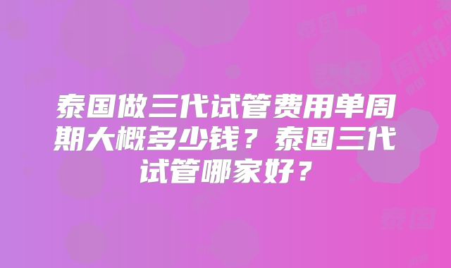 泰国做三代试管费用单周期大概多少钱？泰国三代试管哪家好？