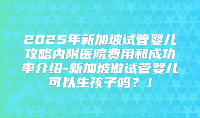 2025年新加坡试管婴儿攻略内附医院费用和成功率介绍-新加坡做试管婴儿可以生孩子吗？！