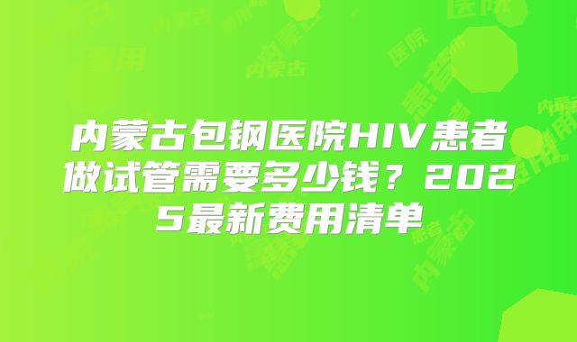 内蒙古包钢医院HIV患者做试管需要多少钱?2025最新费用清单