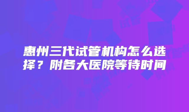 惠州三代试管机构怎么选择？附各大医院等待时间