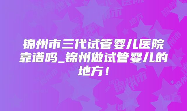 锦州市三代试管婴儿医院靠谱吗_锦州做试管婴儿的地方！