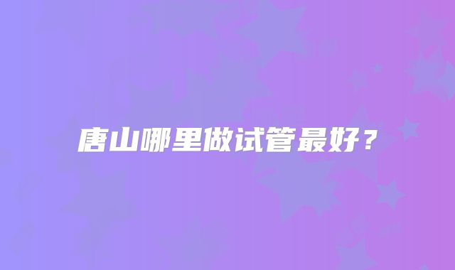 唐山哪里做试管最好?