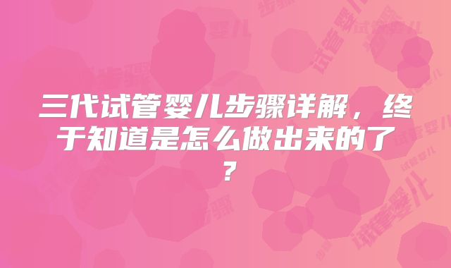 三代试管婴儿步骤详解，终于知道是怎么做出来的了？