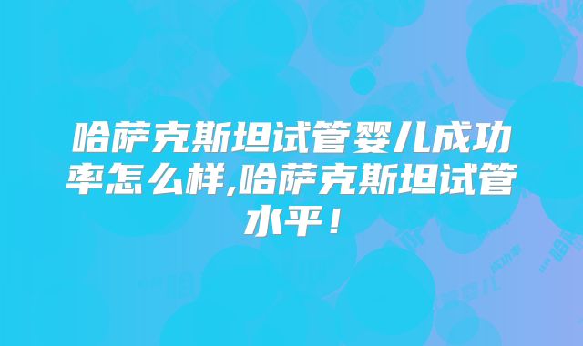 哈萨克斯坦试管婴儿成功率怎么样,哈萨克斯坦试管水平！