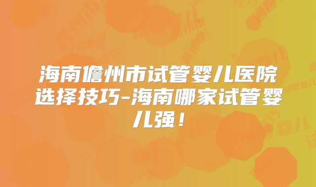 海南儋州市试管婴儿医院选择技巧-海南哪家试管婴儿强！