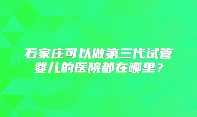 石家庄可以做第三代试管婴儿的医院都在哪里?
