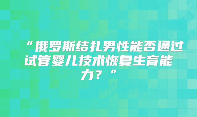 “俄罗斯结扎男性能否通过试管婴儿技术恢复生育能力?”