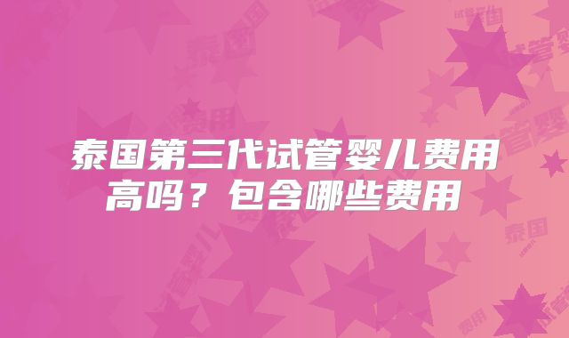 泰国第三代试管婴儿费用高吗?包含哪些费用