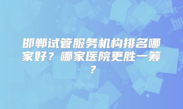 邯郸试管服务机构排名哪家好？哪家医院更胜一筹？