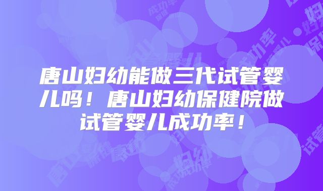 唐山妇幼能做三代试管婴儿吗！唐山妇幼保健院做试管婴儿成功率！