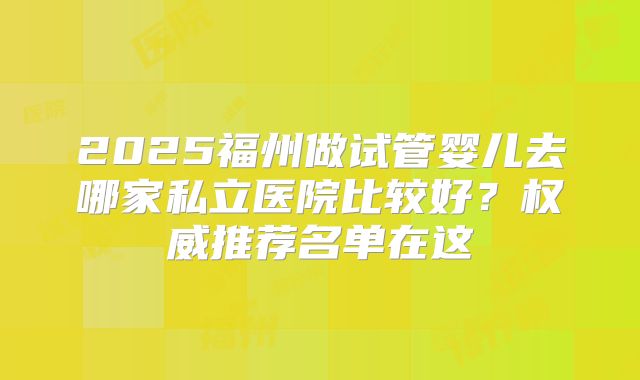 2025福州做试管婴儿去哪家私立医院比较好？权威推荐名单在这