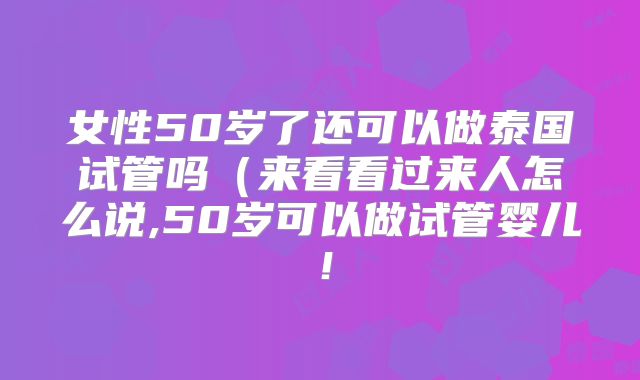 女性50岁了还可以做泰国试管吗（来看看过来人怎么说,50岁可以做试管婴儿！