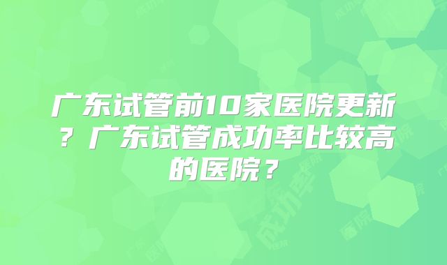 广东试管前10家医院更新?广东试管成功率比较高的医院?