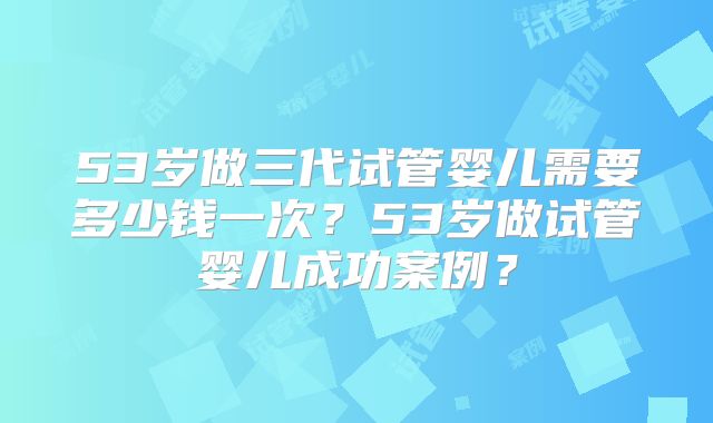 53岁做三代试管婴儿需要多少钱一次？53岁做试管婴儿成功案例？
