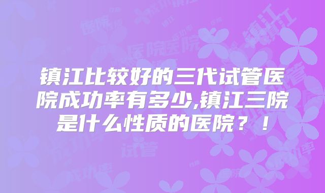 镇江比较好的三代试管医院成功率有多少,镇江三院是什么性质的医院？！
