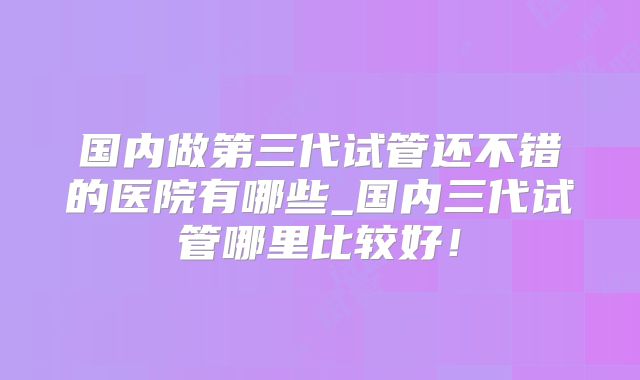 国内做第三代试管还不错的医院有哪些_国内三代试管哪里比较好！